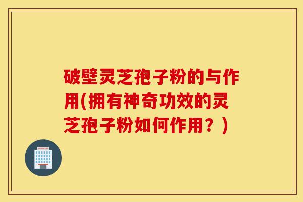破壁灵芝孢子粉的与作用(拥有神奇功效的灵芝孢子粉如何作用？)