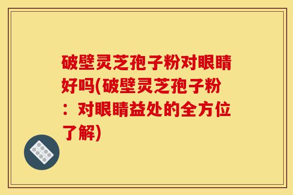 破壁灵芝孢子粉对眼睛好吗(破壁灵芝孢子粉：对眼睛益处的全方位了解)