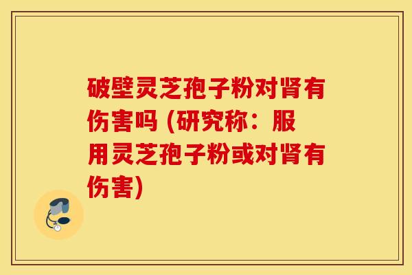 破壁灵芝孢子粉对肾有伤害吗 (研究称：服用灵芝孢子粉或对肾有伤害)