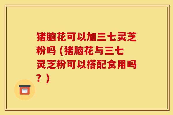 猪脑花可以加三七灵芝粉吗 (猪脑花与三七灵芝粉可以搭配食用吗？)