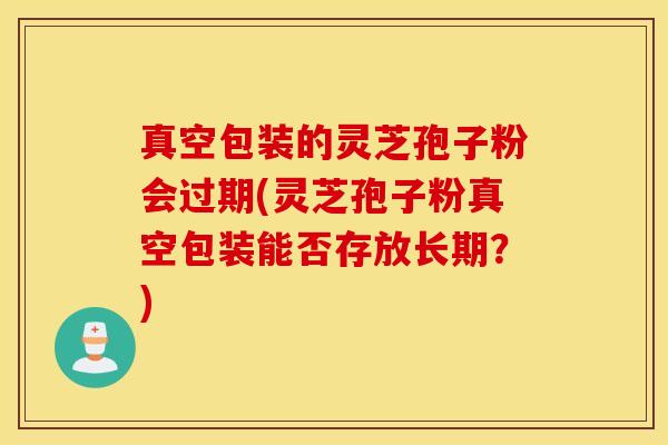 真空包装的灵芝孢子粉会过期(灵芝孢子粉真空包装能否存放长期？)