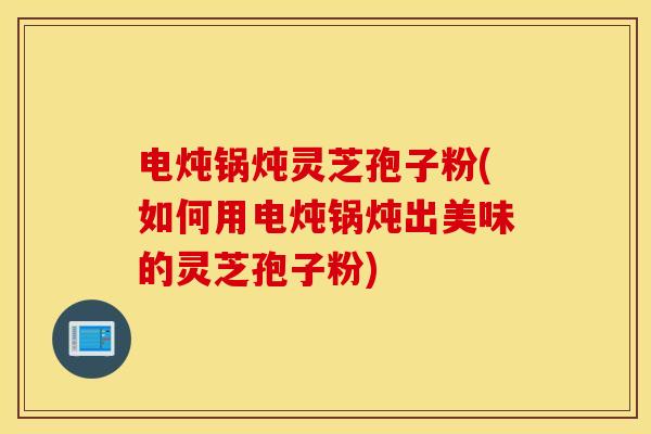 电炖锅炖灵芝孢子粉(如何用电炖锅炖出美味的灵芝孢子粉)