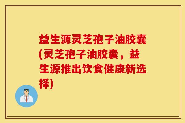 益生源灵芝孢子油胶囊(灵芝孢子油胶囊，益生源推出饮食健康新选择)