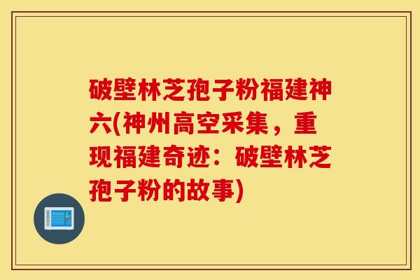 破壁林芝孢子粉福建神六(神州高空采集，重现福建奇迹：破壁林芝孢子粉的故事)