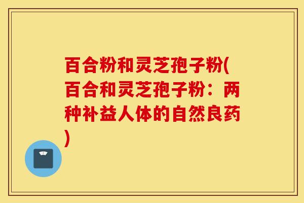 百合粉和灵芝孢子粉(百合和灵芝孢子粉：两种补益人体的自然良药)