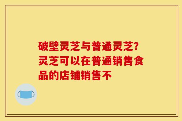 破壁灵芝与普通灵芝？灵芝可以在普通销售食品的店铺销售不