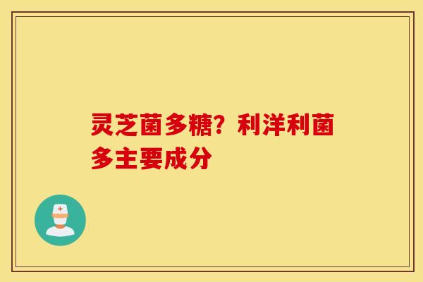 灵芝菌多糖？利洋利菌多主要成分