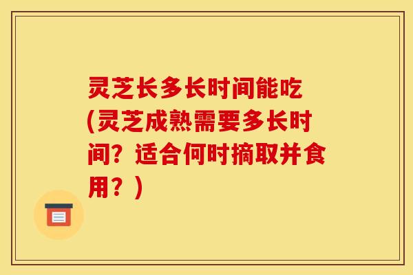 灵芝长多长时间能吃 (灵芝成熟需要多长时间？适合何时摘取并食用？)