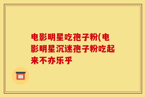 电影明星吃孢子粉(电影明星沉迷孢子粉吃起来不亦乐乎