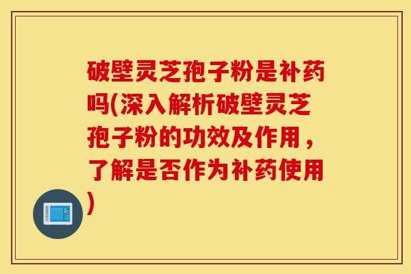 破壁灵芝孢子粉是补药吗(深入解析破壁灵芝孢子粉的功效及作用，了解是否作为补药使用)