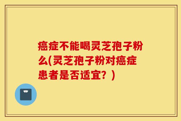 癌症不能喝灵芝孢子粉么(灵芝孢子粉对癌症患者是否适宜？)