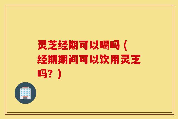 灵芝经期可以喝吗 (经期期间可以饮用灵芝吗？)