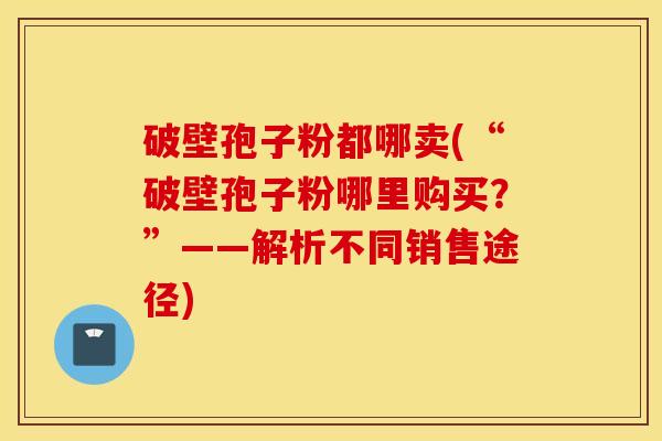 破壁孢子粉都哪卖(“破壁孢子粉哪里购买？”——解析不同销售途径)