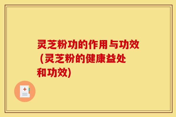 灵芝粉功的作用与功效 (灵芝粉的健康益处和功效)