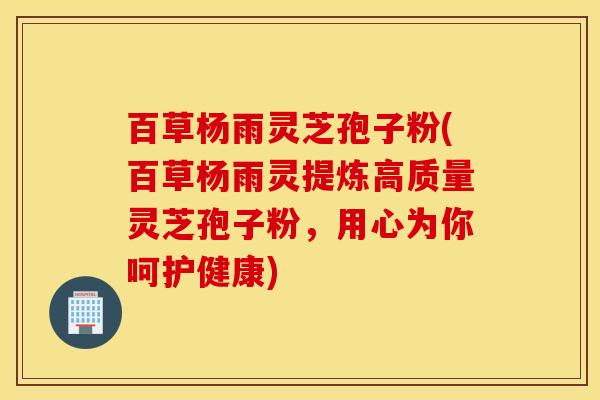 百草杨雨灵芝孢子粉(百草杨雨灵提炼高质量灵芝孢子粉，用心为你呵护健康)