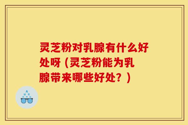 灵芝粉对乳腺有什么好处呀 (灵芝粉能为乳腺带来哪些好处？)