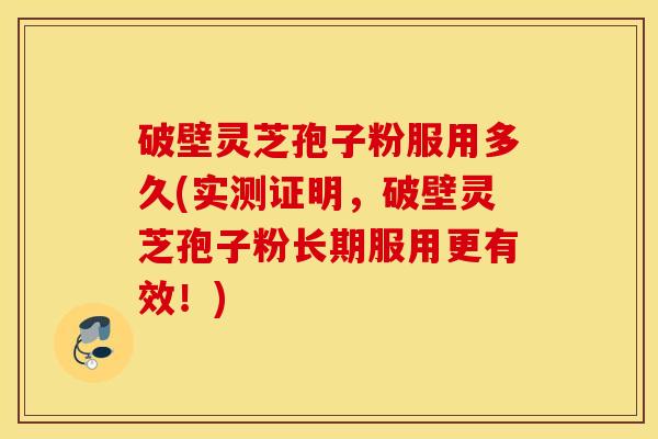 破壁灵芝孢子粉服用多久(实测证明，破壁灵芝孢子粉长期服用更有效！)
