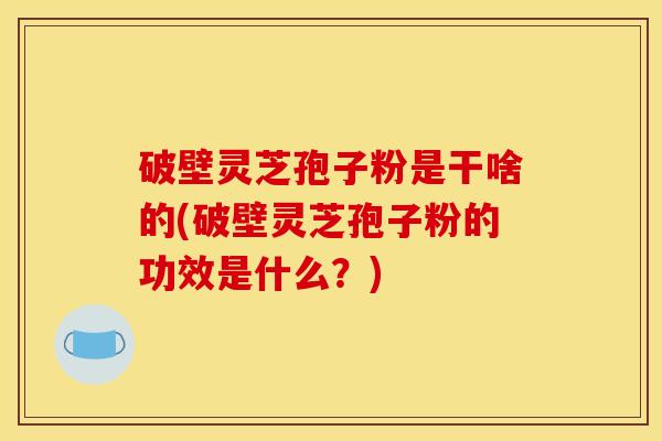 破壁灵芝孢子粉是干啥的(破壁灵芝孢子粉的功效是什么？)