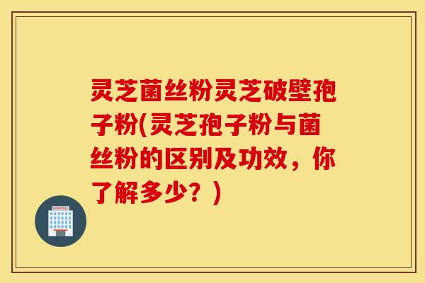 灵芝菌丝粉灵芝破壁孢子粉(灵芝孢子粉与菌丝粉的区别及功效，你了解多少？)