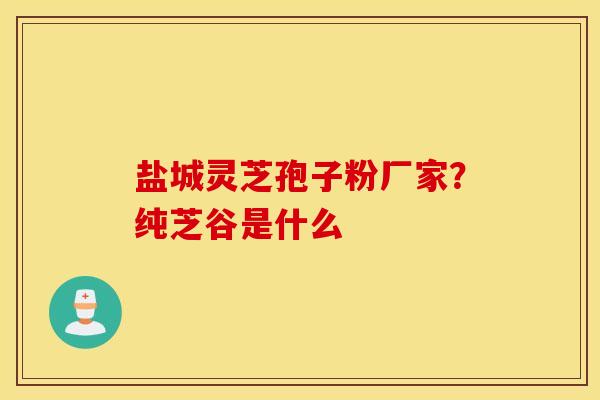 盐城灵芝孢子粉厂家？纯芝谷是什么