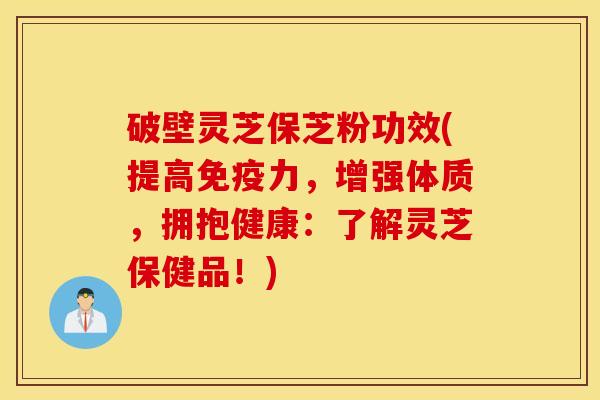 破壁灵芝保芝粉功效(提高免疫力，增强体质，拥抱健康：了解灵芝保健品！)