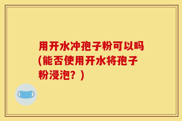 用开水冲孢子粉可以吗(能否使用开水将孢子粉浸泡？)
