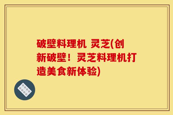 破壁料理机 灵芝(创新破壁！灵芝料理机打造美食新体验)