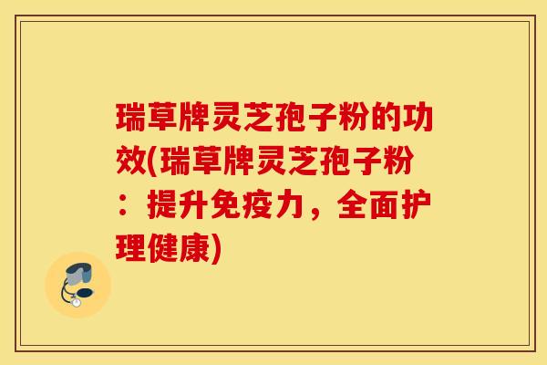 瑞草牌灵芝孢子粉的功效(瑞草牌灵芝孢子粉：提升免疫力，全面护理健康)