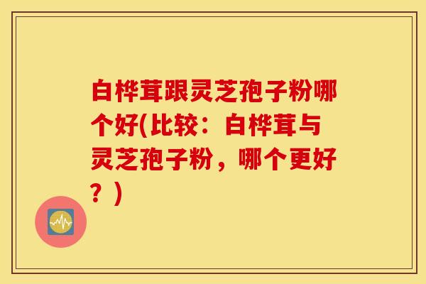 白桦茸跟灵芝孢子粉哪个好(比较：白桦茸与灵芝孢子粉，哪个更好？)