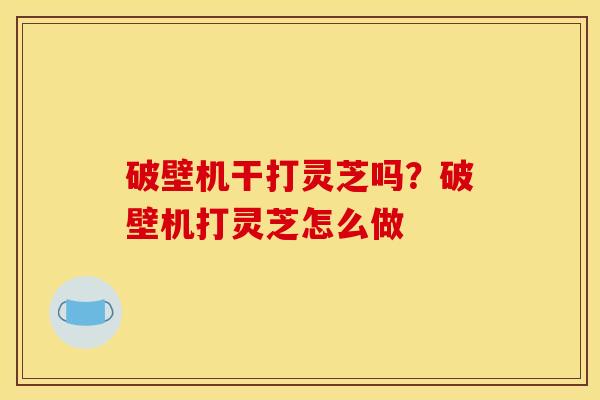 破壁机干打灵芝吗？破壁机打灵芝怎么做
