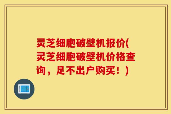 灵芝细胞破壁机报价(灵芝细胞破壁机价格查询，足不出户购买！)