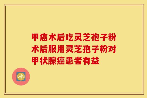 甲癌术后吃灵芝孢子粉术后服用灵芝孢子粉对甲状腺癌患者有益