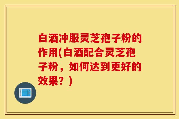 白酒冲服灵芝孢子粉的作用(白酒配合灵芝孢子粉，如何达到更好的效果？)