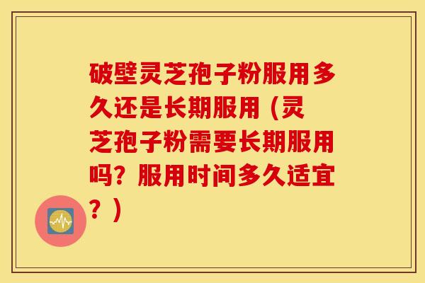 破壁灵芝孢子粉服用多久还是长期服用 (灵芝孢子粉需要长期服用吗？服用时间多久适宜？)