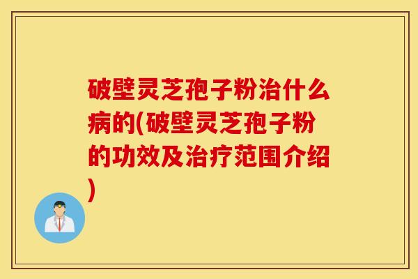 破壁灵芝孢子粉治什么病的(破壁灵芝孢子粉的功效及治疗范围介绍)