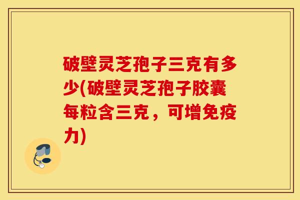 破壁灵芝孢子三克有多少(破壁灵芝孢子胶囊每粒含三克，可增免疫力)