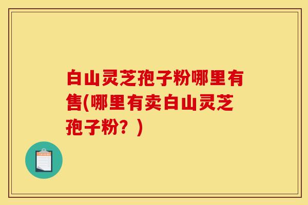 白山灵芝孢子粉哪里有售(哪里有卖白山灵芝孢子粉？)