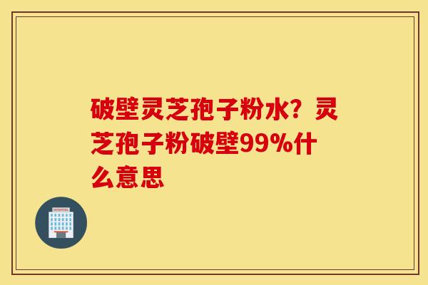 破壁灵芝孢子粉水？灵芝孢子粉破壁99%什么意思