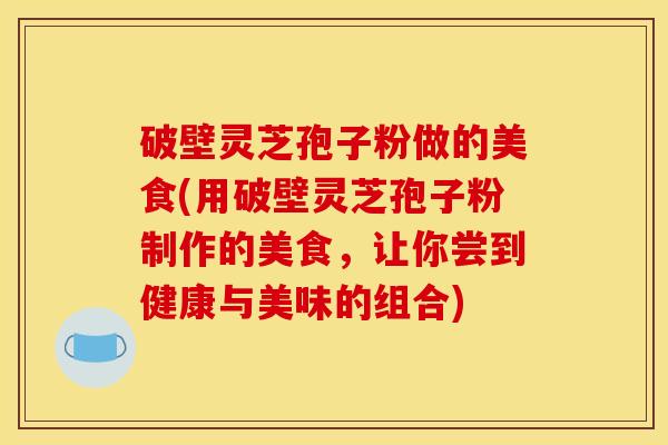 破壁灵芝孢子粉做的美食(用破壁灵芝孢子粉制作的美食，让你尝到健康与美味的组合)