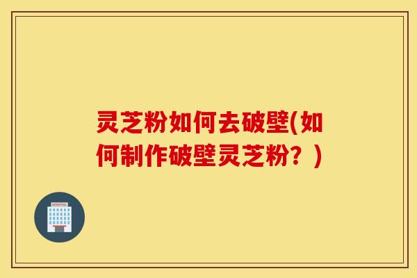 灵芝粉如何去破壁(如何制作破壁灵芝粉？)