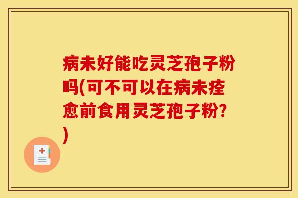 病未好能吃灵芝孢子粉吗(可不可以在病未痊愈前食用灵芝孢子粉？)