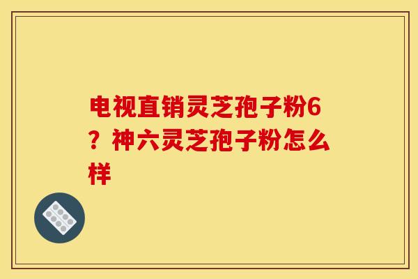 电视直销灵芝孢子粉6？神六灵芝孢子粉怎么样