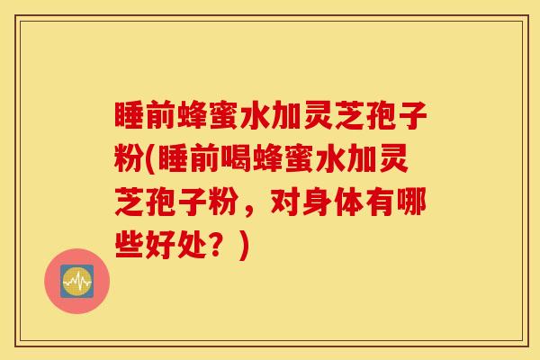 睡前蜂蜜水加灵芝孢子粉(睡前喝蜂蜜水加灵芝孢子粉，对身体有哪些好处？)