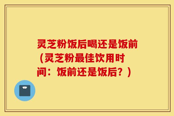 灵芝粉饭后喝还是饭前 (灵芝粉最佳饮用时间：饭前还是饭后？)