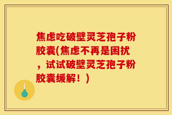 焦虑吃破壁灵芝孢子粉胶囊(焦虑不再是困扰，试试破壁灵芝孢子粉胶囊缓解！)