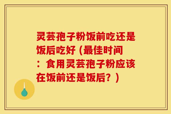 灵芸孢子粉饭前吃还是饭后吃好 (最佳时间：食用灵芸孢子粉应该在饭前还是饭后？)