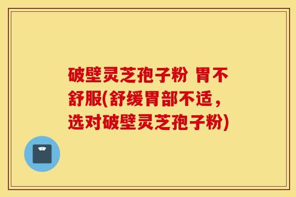 破壁灵芝孢子粉 胃不舒服(舒缓胃部不适，选对破壁灵芝孢子粉)