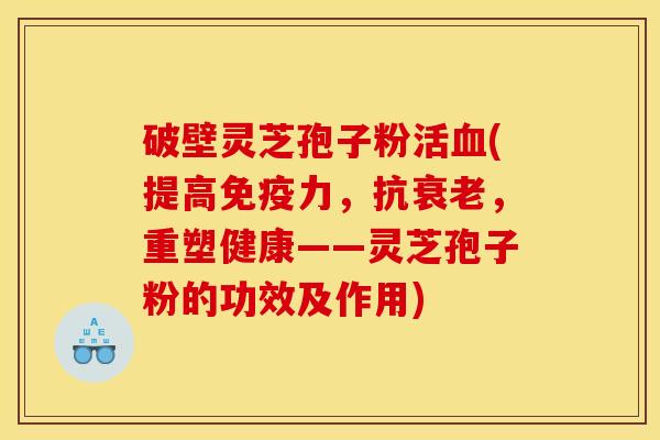 破壁灵芝孢子粉活血(提高免疫力，抗衰老，重塑健康——灵芝孢子粉的功效及作用)