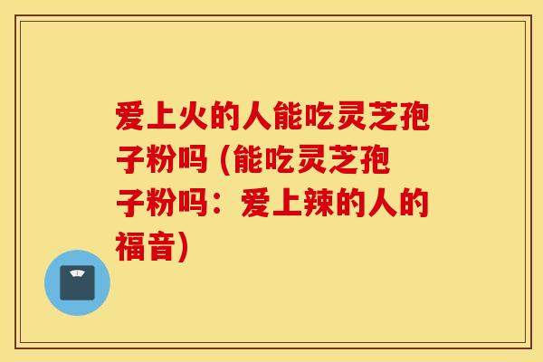 爱上火的人能吃灵芝孢子粉吗 (能吃灵芝孢子粉吗：爱上辣的人的福音)