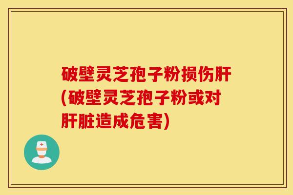 破壁灵芝孢子粉损伤肝(破壁灵芝孢子粉或对肝脏造成危害)